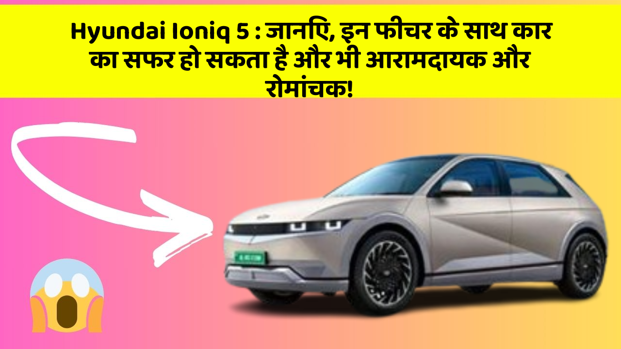 Hyundai Ioniq 5: जानिए, इन फीचर के साथ कार का सफर हो सकता है और भी आरामदायक और रोमांचक!