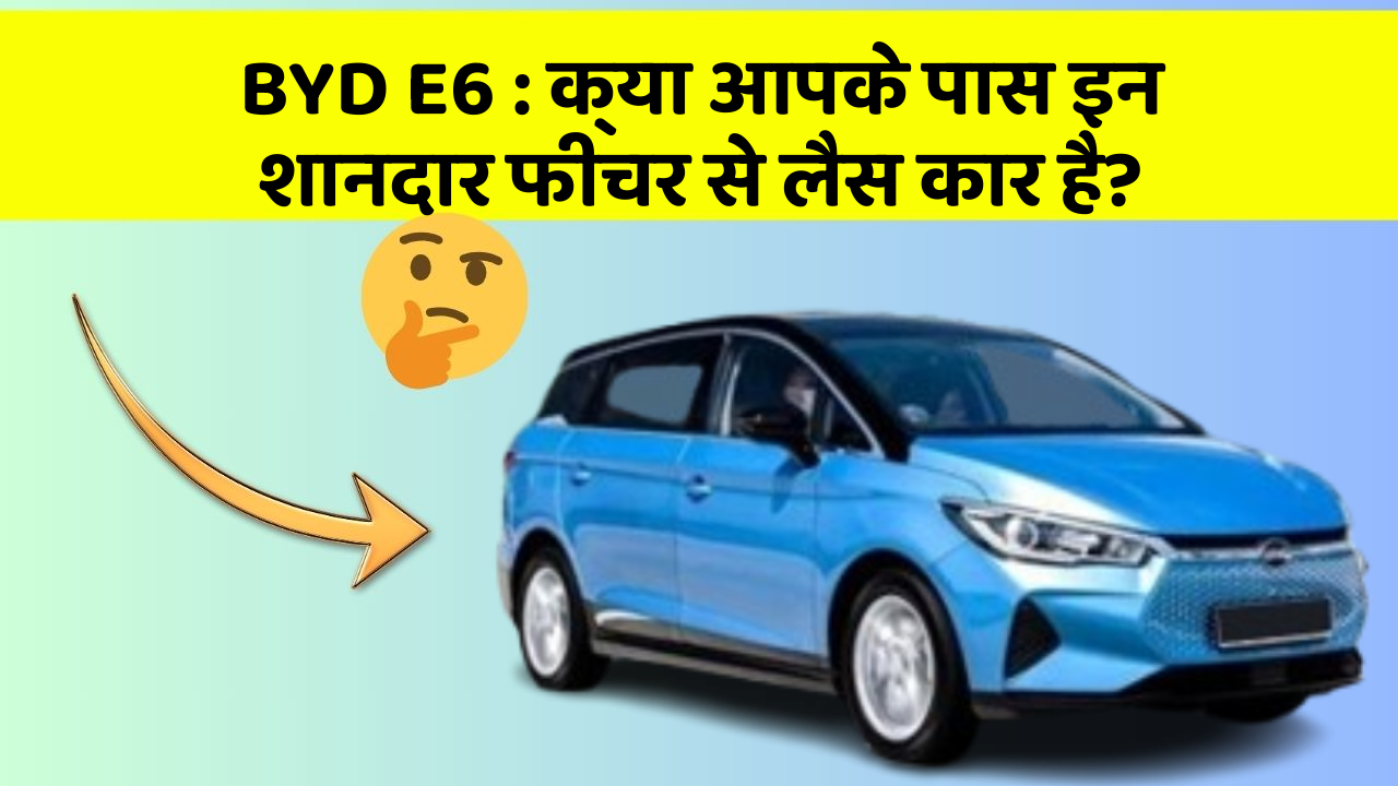 BYD E6 : क्या आपके पास इन शानदार फीचर से लैस कार है?