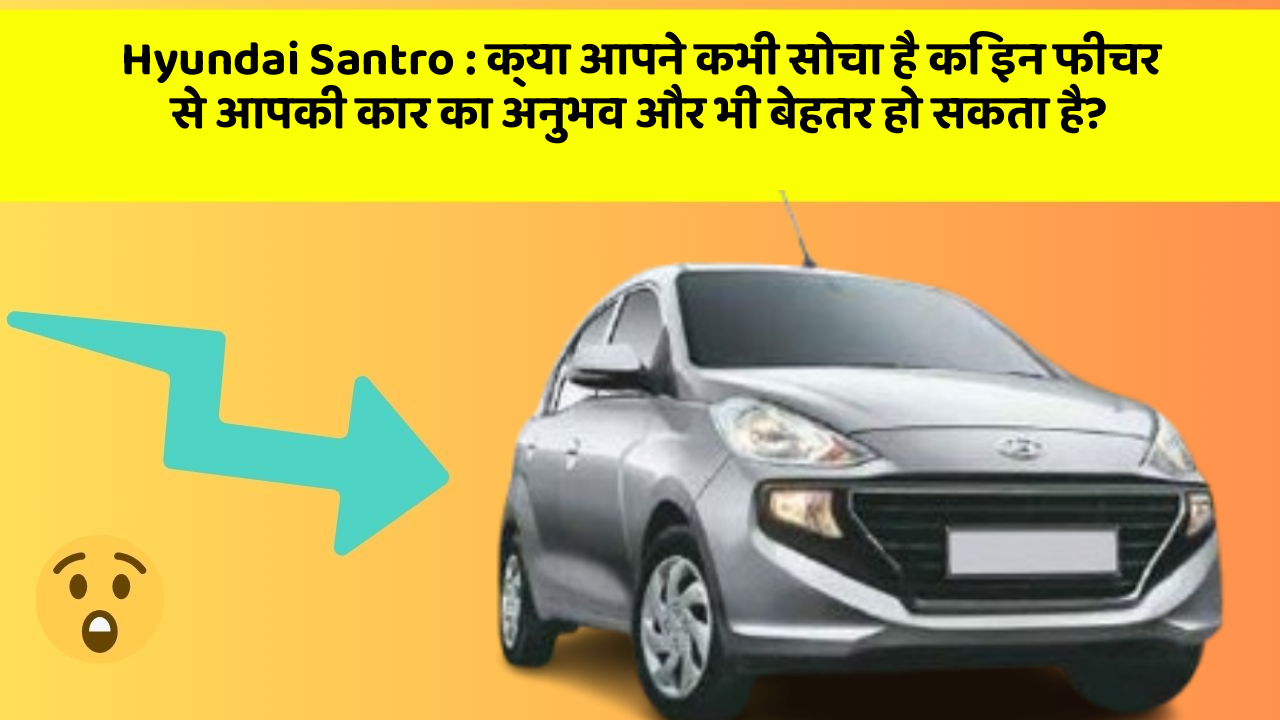 Hyundai Santro: क्या आपने कभी सोचा है कि इन फीचर से आपकी कार का अनुभव और भी बेहतर हो सकता है?
