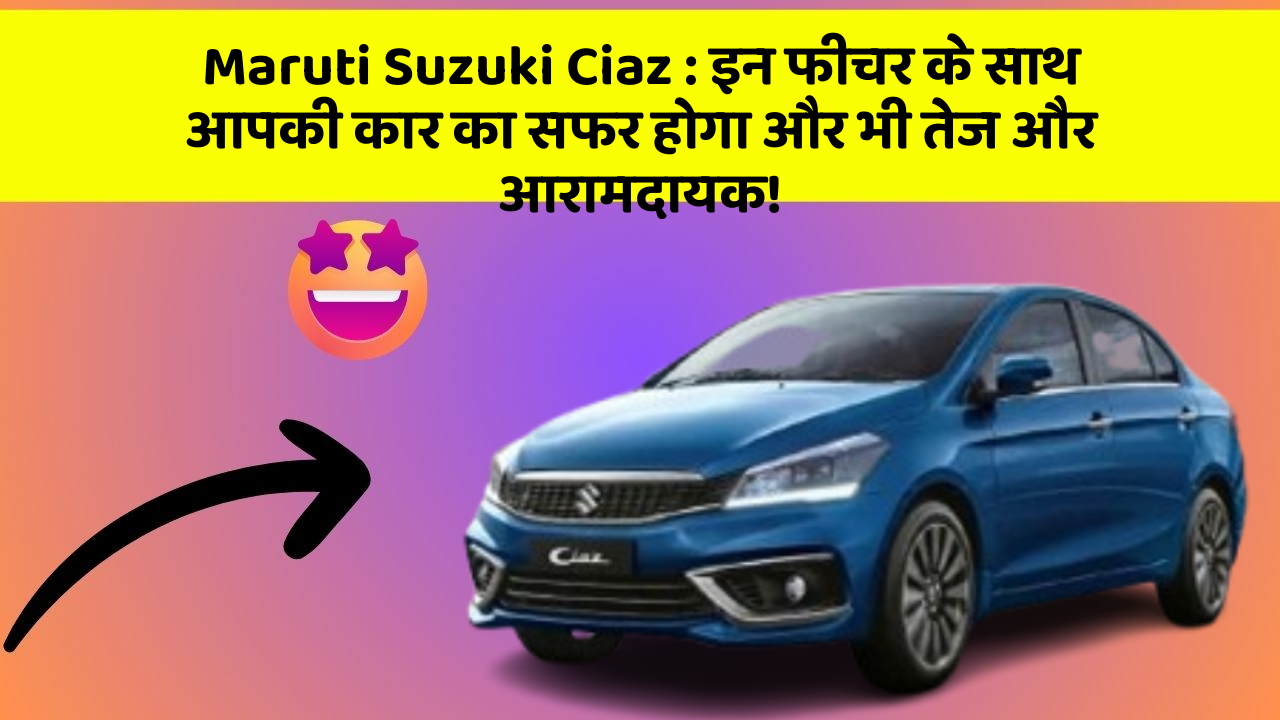 Maruti Suzuki Ciaz:इन फीचर के साथ आपकी कार का सफर होगा और भी तेज और आरामदायक!